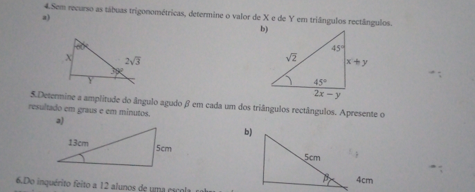 Sem recurso as tábuas trigonométricas, determine o valor de X e de Y em triângulos rectângulos.
a)
5.Determine a amplitude do ângulo agudo β em cada um dos triângulos rectângulos. Apresente o
resultado em graus e em minutos.
a)
b)
 
4cm
6.Do inquérito feito a 12 alunos de uma escola