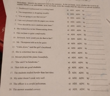 Divectioas: Sdeatify she ialicized word in the sentencs_ Ia the (a) blank, sirsle whetker she word is an
ADUECTTVIE re an ADVEHB  In the (b) blank, weree the word(s) Bun the adjectiss or adorth modelies
_
3. Darhboas! Confessional is a rooking band. a) AD2. ADV. b)
4. The temperatare is drapping readily. a) ADI. AlD/V. b)
_
_
5. "I'm wor going to see that movie! a) AB3. ADV. b)
_
6. I am very pleased with the paper you weote. a] ADJ. ADV. b)
_
? “You should be wore catious next time.” a) ADJ. ADV. b)
_
8. She looked hv in her Homecomiag dress a) ADE. ADV. b)
_
9. This recliaer is quite comforsable a) ADJ. ADV. b)
_
1 (. .Sersownly, how could you do that to her? a) ADE. ADV. b)
]. Mr. Thompson sold as to be quier. a) ADJ. ADV. b)_
12. “Calm awn," said the girl's boyfriend. a) AD3. ADV. b)
_
_
13. She is sometimes late to class. a) ADJ. ADV. b)
4. Mozart played the piano deautowly a) ADJ. ADV. b
_
15. “She said I'm kandrome.' a) ADJ. ADV. b)
_
16. Their kids are good' students. a) ADJ. ADV. b)_
17. The students studiod hurder than last time. δ ADJ. ADV. b]_
18. My sister doesn't coak very wel. a) ADJ. ADV. b)
_
_
19. The officer is a carefal policeman. a) ADJ. ADV. b) .
20. The answer sounded correct. a) ADJ. ADV. b)_