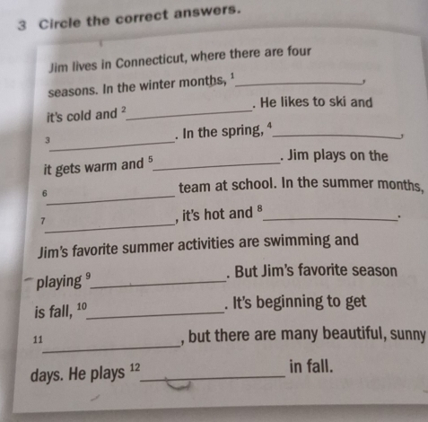 Circle the correct answers. 
Jim lives in Connecticut, where there are four 
seasons. In the winter months, ¹_ 
, 
. He likes to ski and 
it's cold and ?_ 
3_ . In the spring, ⁴_ 
it gets warm and ⁵_ 
. Jim plays on the 
_6 
team at school. In the summer months, 
_ 
7 , it's hot and B_ 
' 
Jim's favorite summer activities are swimming and 
playing _. But Jim's favorite season 
is fall, 1º _ . It's beginning to get 
_ 
11 , but there are many beautiful, sunny
days. He plays ¹² _ in fall.