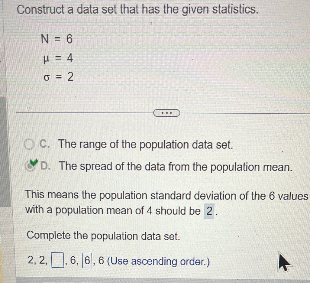 Construct a data set that has the given statistics.
N=6
mu =4
sigma =2
C. The range of the population data set. 
D. The spread of the data from the population mean. 
This means the population standard deviation of the 6 values 
with a population mean of 4 should be 2. 
Complete the population data set.
2, 2, □, 6, , 6 (Use ascending order.)