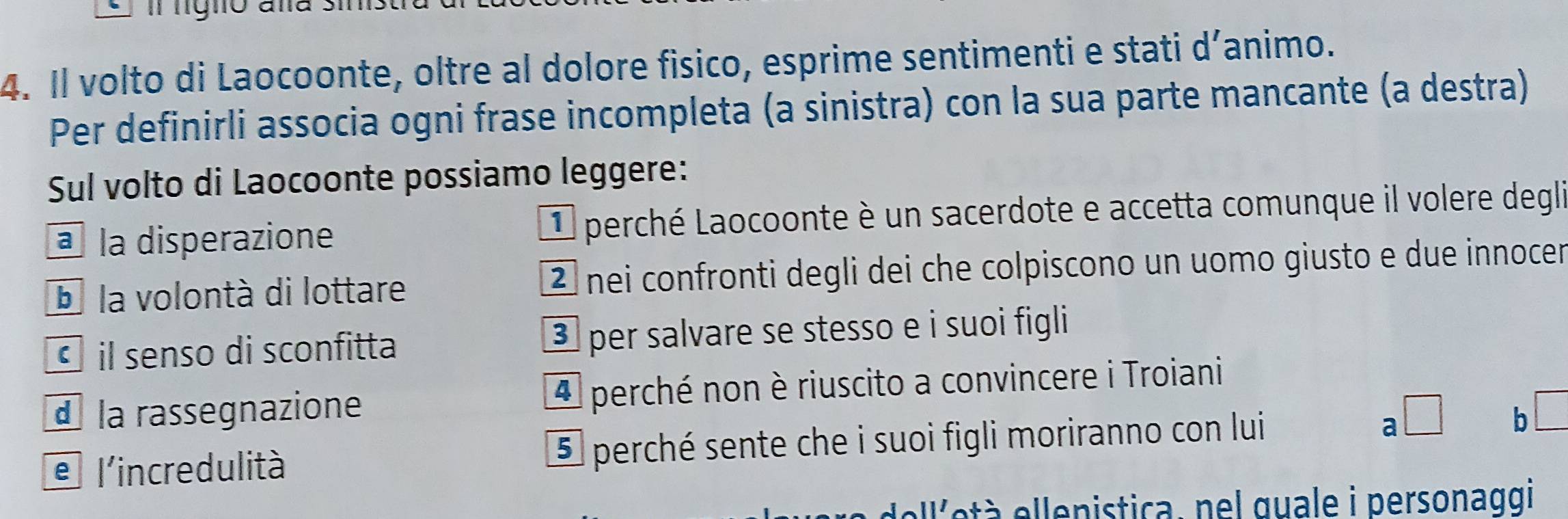 nigno aña .
4. Il volto di Laocoonte, oltre al dolore fisico, esprime sentimenti e stati d´animo.
Per definirli associa ogni frase incompleta (a sinistra) con la sua parte mancante (a destra)
Sul volto di Laocoonte possiamo leggere:
à la disperazione L perché Laocoonte è un sacerdote e accetta comunque il volere degli
D la volontà di lottare 2 nei confronti degli dei che colpiscono un uomo giusto e due innocer
• il senso di sconfitta ③ per salvare se stesso e i suoi figli
d la rassegnazione 4 perché non è riuscito a convincere i Troiani
a □
e l'incredulità 5 perché sente che i suoi figli moriranno con lui b
ell'età ellenistica, nel guale i personaqgi