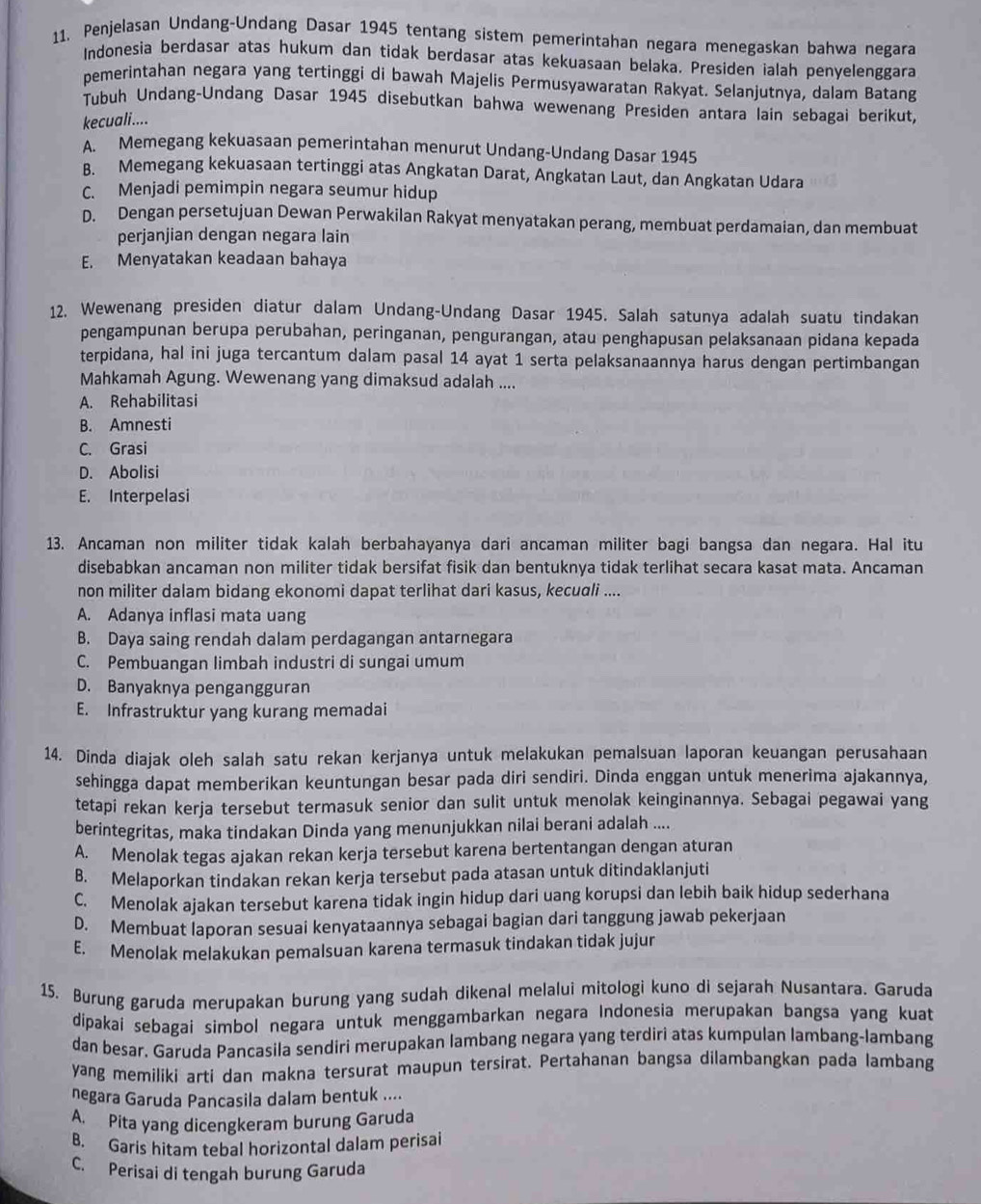 Penjelasan Undang-Undang Dasar 1945 tentang sistem pemerintahan negara menegaskan bahwa negara
Indonesia berdasar atas hukum dan tidak berdasar atas kekuasaan belaka. Presiden ialah penyelenggara
pemerintahan negara yang tertinggi di bawah Majelis Permusyawaratan Rakyat. Selanjutnya, dalam Batang
Tubuh Undang-Undang Dasar 1945 disebutkan bahwa wewenang Presiden antara lain sebagai berikut,
kecuali....
A. Memegang kekuasaan pemerintahan menurut Undang-Undang Dasar 1945
B. Memegang kekuasaan tertinggi atas Angkatan Darat, Angkatan Laut, dan Angkatan Udara
C. Menjadi pemimpin negara seumur hidup
D. Dengan persetujuan Dewan Perwakilan Rakyat menyatakan perang, membuat perdamaian, dan membuat
perjanjian dengan negara lain
E. Menyatakan keadaan bahaya
12. Wewenang presiden diatur dalam Undang-Undang Dasar 1945. Salah satunya adalah suatu tindakan
pengampunan berupa perubahan, peringanan, pengurangan, atau penghapusan pelaksanaan pidana kepada
terpidana, hal ini juga tercantum dalam pasal 14 ayat 1 serta pelaksanaannya harus dengan pertimbangan
Mahkamah Agung. Wewenang yang dimaksud adalah ....
A. Rehabilitasi
B. Amnesti
C. Grasi
D. Abolisi
E. Interpelasi
13. Ancaman non militer tidak kalah berbahayanya dari ancaman militer bagi bangsa dan negara. Hal itu
disebabkan ancaman non militer tidak bersifat fisik dan bentuknya tidak terlihat secara kasat mata. Ancaman
non militer dalam bidang ekonomi dapat terlihat dari kasus, keculi ....
A. Adanya inflasi mata uang
B. Daya saing rendah dalam perdagangan antarnegara
C. Pembuangan limbah industri di sungai umum
D. Banyaknya pengangguran
E. Infrastruktur yang kurang memadai
14. Dinda diajak oleh salah satu rekan kerjanya untuk melakukan pemalsuan laporan keuangan perusahaan
sehingga dapat memberikan keuntungan besar pada diri sendiri. Dinda enggan untuk menerima ajakannya,
tetapi rekan kerja tersebut termasuk senior dan sulit untuk menolak keinginannya. Sebagai pegawai yang
berintegritas, maka tindakan Dinda yang menunjukkan nilai berani adalah ....
A. Menolak tegas ajakan rekan kerja tersebut karena bertentangan dengan aturan
B. Melaporkan tindakan rekan kerja tersebut pada atasan untuk ditindaklanjuti
C. Menolak ajakan tersebut karena tidak ingin hidup dari uang korupsi dan lebih baik hidup sederhana
D. Membuat laporan sesuai kenyataannya sebagai bagian dari tanggung jawab pekerjaan
E. Menolak melakukan pemalsuan karena termasuk tindakan tidak jujur
15. Burung garuda merupakan burung yang sudah dikenal melalui mitologi kuno di sejarah Nusantara. Garuda
dípakai sebagai simbol negara untuk menggambarkan negara Indonesia merupakan bangsa yang kuat
dan besar, Garuda Pancasila sendiri merupakan lambang negara yang terdiri atas kumpulan lambang-lambang
yang memiliki arti dan makna tersurat maupun tersirat. Pertahanan bangsa dilambangkan pada lambang
negara Garuda Pancasila dalam bentuk ....
A. Pita yang dicengkeram burung Garuda
B. Garis hitam tebal horizontal dalam perisai
C. Perisai di tengah burung Garuda