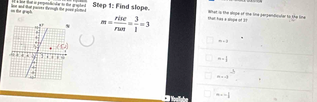 of a line that is perpendicular to the graphed Step 1: Find slope. What is the slope of the line perpendicular to the line
on the graph.
line and that passes through the point plotted that has a slope of 3?
m= rise/run = 3/1 =3
m=3
m= 1/3 
m=-3
YouTube m=- 1/3 