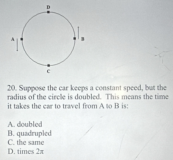 Suppose the car keeps a constant speed, but the
radius of the circle is doubled. This means the time
it takes the car to travel from A to B is:
A. doubled
B. quadrupled
C. the same
D. times 2π