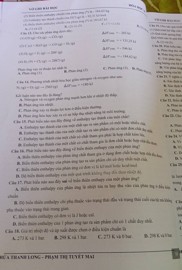 vở ghi bài học . 10wedge HQC_y
(2) Biển thiên enthalpy chuẩn của phán ứng (^· )|lambda -184,62kg J/mol
(3) Enthalpy tạo thành chuẩn của 11c1 (g) 1lambda -92,31k
(4) Biển thiên enthalpy chuẩn của phản ứng (^circ ) là 184,6 62kJ
vở ghi bài học
A. (1) và (2) B. (2)sqrt(a)(3) C. (3)sqrt(a)(4)
Câu 19. Cho các quả trình
D. ( 1 ) √ ( 1) Quá trình hộ hấp của  1
Câu 13. Cho các phản ứng dưới đảy:
△ _cH°_208K=-283kJ (3) Quá trình quang hợp
(1) CO(g)+O_2(g)to CO :(g)
Quả trình nào là quả trìn
△ _rH°_298K=+131,25kJ A. (1) và (3).
(2) C(s)+H_2O(g)to CO(g)+H_2(g)
Câu 20. Phát biểu nào
△ _fH°_298K=-546kJ A. Phân ứng thu và
(3) H_2(g)+F_2(g)to 2HF(g)
△ _rH°_208K=-184.62kJ B. Phản ứng tôa ra
(4) H_2(9)+Cl_2(g)to 2HCl(g)
C. Với phân ứng
năng lượng của hệ sĩ
D. Với phản ứng
B. Phản ứng (2).
Phn ứng xây ra thuận lợi nhất là C. Phản ứng (3). D. Phản ứng (4) năng lượng của hệ
A. Phân ứng (1).
Câu 14. Phương trình nhiệt hóa học giữa nitrogen và oxygen như sau:
Câu 21. Ý nghĩa c
A. Xác định h
N_2(g)+O_2(g)to 2NO(g) △ _rH°_298K=+180kJ
B. Xác định h
C. Xác định
Kết luận nào sau đây là đúng? D. Xác định
A. Nitrogen và oxygen phân ứng mạnh hơn khi ở nhiệt độ thấp.
Câu 22. Biển t
B. Phân ứng tôa nhiệt.  A. Phân ứ
C. Phản ứng xây ra thuận lợi hơn ở điều kiện thường. C. Phản ứ
D. Phản ứng hóa học xảy ra có sự hấp thụ nhiệt năng từ môi trường.
Câu 15. Phát biểu nào sau đây đúng về enthalpy tạo thành của một chất?
Câu 23. Cho
A. Enthalpy tạo thành của của một chất tạo ra sản phẩm có một hoặc nhiều chản
A. Phản
B. Enthalpy tạo thành của của một chất tạo ra sản phẩm chỉ có một đơn chất duy nhất C. Phản
C. Enthalpy tạo thành của một chất có chất tham gia phái là hợp chất kém bền Câu 24. V
D. Enthalpy tạo thành của một chất có chất tham gia là đơn chất hoặc hợp chất đều được A. Vì
Câu 16. Phát biểu nảo sau đây đúng về biển thiên enthapy của một phản ứng? B. Vì
A. Biển thiên enthalpy của phản ứng chất tham gia ở dạng đơn chất hoặc hợp chất đều được C. D
B. Biến thiên enthalpy của phản ứng tạo ra sản phẩm chi có duy nhất một chất,
D. 
C. Biển thiên enthalpy của phản ứng có đơn vị là kJ/mol hoặc kcal/mol
Câu 25
D. Độ biển thiên enthalpy của một quá trình không thay đổi theo nhiệt độ.
Câu 17. Phát biểu nào sau đây sai về biển thiên enthapy của một phản ứng?
là lượn
trong
A. Biển thiên enthalpy của phản ứng là nhiệt tôa ra hay thu vào của phản ứng ở điều kiên A. l
chuẩn
B. Độ biển thiên enthalpy chi phụ thuộc vào trạng thái đầu và trạng thái cuối của hệ mà không Cât
phụ thuộc vảo trạng thái trung gian. phá
C. Biển thiên enthalpy có đơn vị là J hoặc cal.
io
D. Biến thiên enthalpy của 1 phản ứng tạo ra sản phẩm chỉ có 1 chất duy nhất. A
Câu 18. Giá trị nhiệt độ và áp suất được chọn ở điều kiện chuẩn là
(
A. 273 K và 1 bar. B. 298 K và I bar. C. 273 K và 0 bar. D. 298 K và 0 bar.
10 H
HỨa THAnH LONG - PHạm tHị TUYÊT MAi