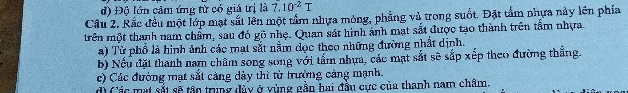 d) Độ lớn cảm ứng từ có giá trị là 7.10^(-2)T
Câu 2. Rắc đều một lớp mạt sắt lên một tấm nhựa mỏng, phẳng và trong suốt. Đặt tấm nhựa này lên phía
trên một thanh nam châm, sau đó gõ nhẹ. Quan sát hình ảnh mạt sắt được tạo thành trên tầm nhựa.
a) Từ phổ là hình ảnh các mạt sắt nằm dọc theo những đường nhất định.
b) Nếu đặt thanh nam châm song song với tấm nhựa, các mạt sắt sẽ sắp xếp theo đường thắng.
c) Các đường mạt sắt càng dày thì từ trường càng mạnh.
d) Các mạt sắt sẽ tân trung dày ở vùng gần hai đầu cực của thanh nam châm.