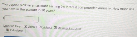 You deposit $200 in an account earning 2% interest compounded annually. How much will 
you have in the account in 10 years? 
5 
Question Help: Video 1 Video 2 Message instructor 
Calculator