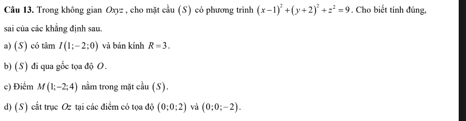 Trong không gian Oxyz , cho mặt cầu (S) có phương trình (x-1)^2+(y+2)^2+z^2=9. Cho biết tính đúng, 
sai của các khẳng định sau. 
a) (S) có tâm I(1;-2;0) và bán kính R=3. 
b) (S) đi qua gốc tọa độ O. 
c) Điểm M(1;-2;4) nằm trong mặt cầu (S). 
d) (S) cắt trục Oz tại các điểm có tọa độ (0;0;2) và (0;0;-2).