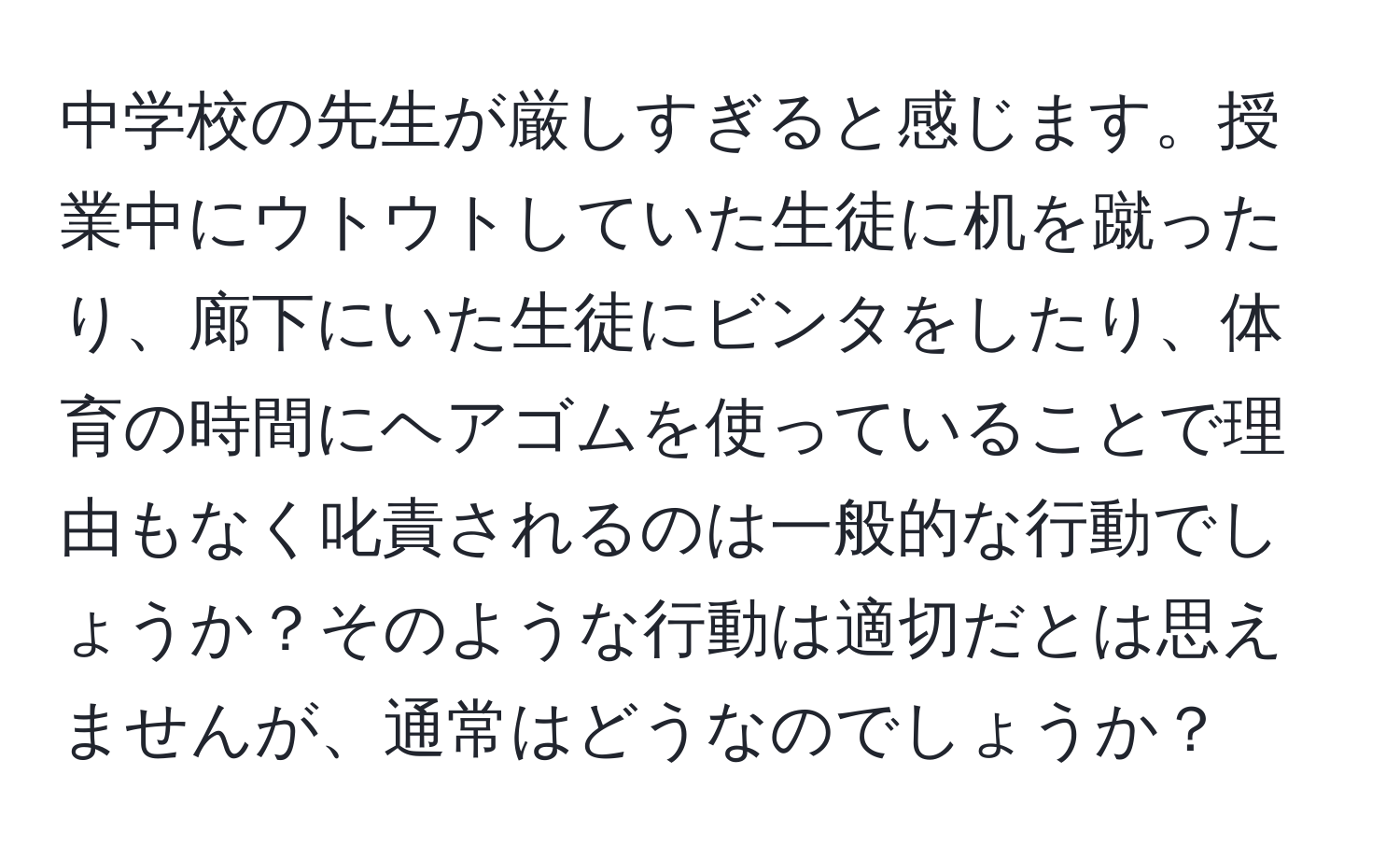 中学校の先生が厳しすぎると感じます。授業中にウトウトしていた生徒に机を蹴ったり、廊下にいた生徒にビンタをしたり、体育の時間にヘアゴムを使っていることで理由もなく叱責されるのは一般的な行動でしょうか？そのような行動は適切だとは思えませんが、通常はどうなのでしょうか？