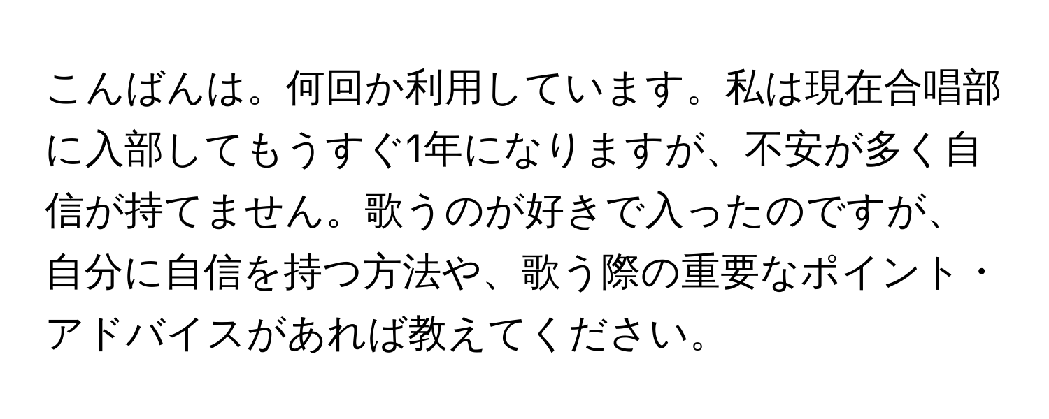 こんばんは。何回か利用しています。私は現在合唱部に入部してもうすぐ1年になりますが、不安が多く自信が持てません。歌うのが好きで入ったのですが、自分に自信を持つ方法や、歌う際の重要なポイント・アドバイスがあれば教えてください。