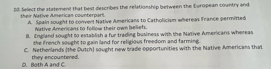 Select the statement that best describes the relationship between the European country and
their Native American counterpart.
A. Spain sought to convert Native Americans to Catholicism whereas France permitted
Native Americans to follow their own beliefs.
B. England sought to establish a fur trading business with the Native Americans whereas
the French sought to gain land for religious freedom and farming.
C. Netherlands (the Dutch) sought new trade opportunities with the Native Americans that
they encountered.
D. Both A and C.