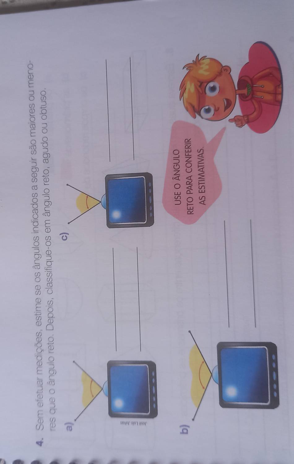 Sem efetuar medições, estime se os ângulos indicados a seguir são maiores ou meno- 
res que o ângulo reto. Depois, classifique-os em ângulo reto, agudo ou obtuso. 
a) 
c) 
_ 
_ 
4 
_ 
_ 
b) USE O ÂNGULO 
RETO PARA CONFERIR 
AS ESTIMATIVAS. 
_ 
_