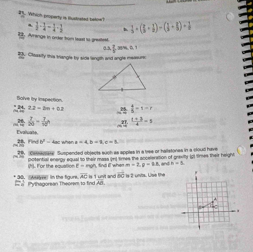 Math Course
21. Which property is illustrated below?  1/3 +( 2/3 + 1/2 )=( 1/3 + 2/3 )+ 1/2 
a
a.  1/2 ·  1/4 = 1/4 ·  1/2 
b.
22. Arrange in order from least to greatest.
0.3,  2/5 , 3 5° e

23. Classify this triangle by side length and angle measure:
Solve by inspection.
24. 25.  4/5 =1-r
(14, 24) 2.2=2m+0.2
(10, 14)
26. 27.  (t+3)/4 =5
(10. 14)  7/20 = 7/10 h
(10,14)
Evaluate.
28.Find b^2-4ac when a=4, b=9, c=5. 
4,20)
(14, 25) 29. Connections Suspended objects such as apples in a tree or hailstones in a cloud have
potential energy equal to their mass (m) times the acceleration of gravity (g) times their height
(h). For the equation E=r ngh, , find E when m=2, g=9.8 , and h=5. 
30. Analyze In the figure, overline AC is 1 unit and overline BC is 2 units. Use the
Pythagorean Theorem to find overline AB.