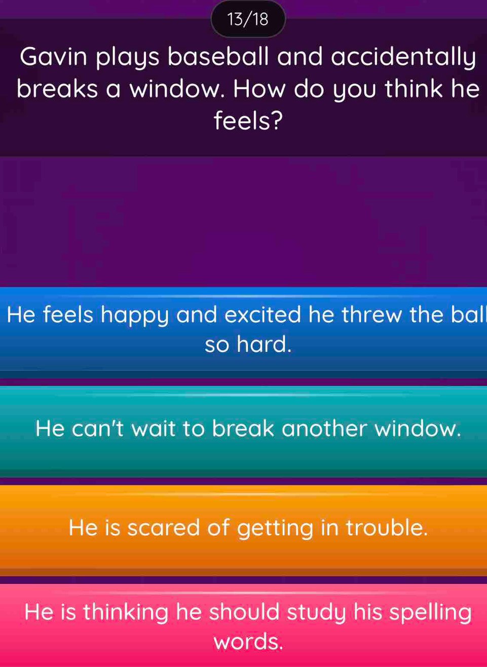 13/18
Gavin plays baseball and accidentally
breaks a window. How do you think he
feels?
He feels happy and excited he threw the bal
so hard.
He can't wait to break another window.
He is scared of getting in trouble.
He is thinking he should study his spelling
words.