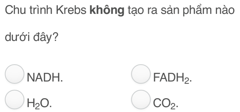 Chu trình Krebs không tạo ra sản phẩm nào
dưới đây?
NADH. FADH_2.
H_2O.
CO_2.