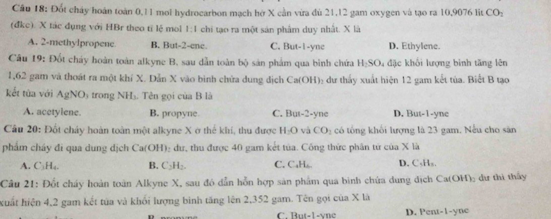 Đốt cháy hoán toàn 0,11 moi hydrocarbon mạch hở X cần vừa đủ 21,12 gam oxygen và tạo ra 10,9076 lit CO_2
(đkc). X tác đụng với HBr theo tỉ lệ mol 1:1 chi tạo ra một sản phẩm duy nhất. X là
A. 2-methylpropene B. But-2-ene. C. But-1-yne D. Ethylene.
Câu 19: Đốt cháy hoàn toàn alkyne B, sau dẫn toàn bộ sản phẩm qua bình chứa H_2SO 4 đặc khối lượng bình tăng lên
1,62 gam và thoát ra một khí X. Dẫn X vào bình chứa dung dịch Ca(OH)₂ dư thấy xuất hiện 12 gam kết tủa. Biết B tạo
kết tửa với AgNO_3 trong NH₃. Tên gọi của B là
A. acetylene. B. propyne. C. But-2-yne D. But-1-yne
Câu 20: Đốt cháy hoàn toàn một alkyne X ở thế khí, thu được H_2O và CO_2 có tổng khối lượng là 23 gam. Nếu cho sân
phẩm cháy đi qua dung địch Ca(OH) 2 dư, thu được 40 gam kết tủa. Công thức phân tứ của X là
A. C_3H_4. B. C_2H_2. C. C₄H₆. D. Cs 4=
Câu 21: Đốt cháy hoàn toàn Alkyne X, sau đó dẫn hỗn hợp sản phẩm qua bình chứa dung dịch Cat OH)_2 dư thì thấy
huất hiện 4,2 gam kết tủa và khối lượng bình tăng lên 2,352 gam. Tên gọi của X là
C. But-1-yne D. Pent-1-yne