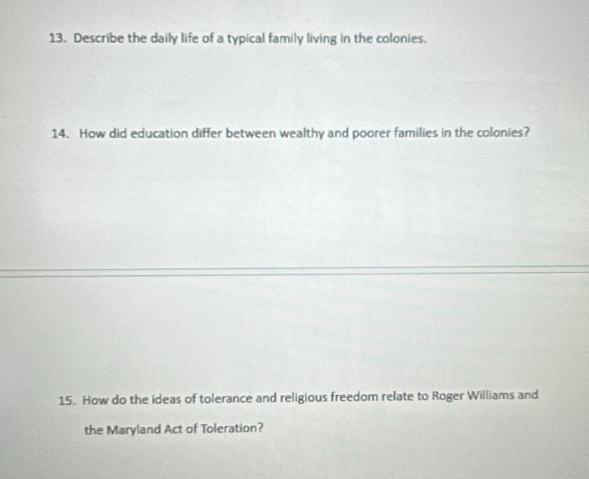 Describe the daily life of a typical family living in the colonies. 
14. How did education differ between wealthy and poorer families in the colonies? 
15. How do the ideas of tolerance and religious freedom relate to Roger Williams and 
the Maryland Act of Toleration?