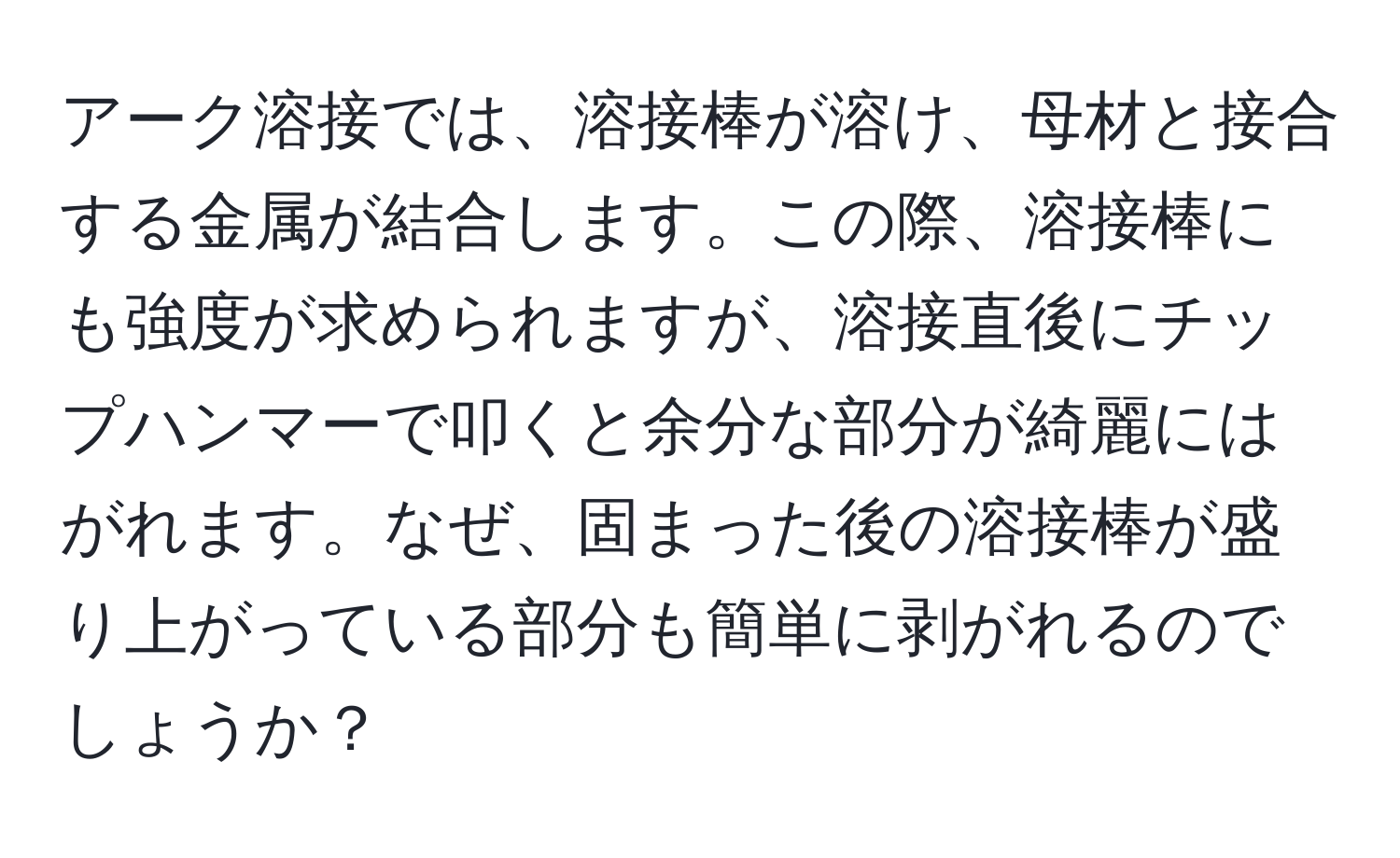 アーク溶接では、溶接棒が溶け、母材と接合する金属が結合します。この際、溶接棒にも強度が求められますが、溶接直後にチップハンマーで叩くと余分な部分が綺麗にはがれます。なぜ、固まった後の溶接棒が盛り上がっている部分も簡単に剥がれるのでしょうか？