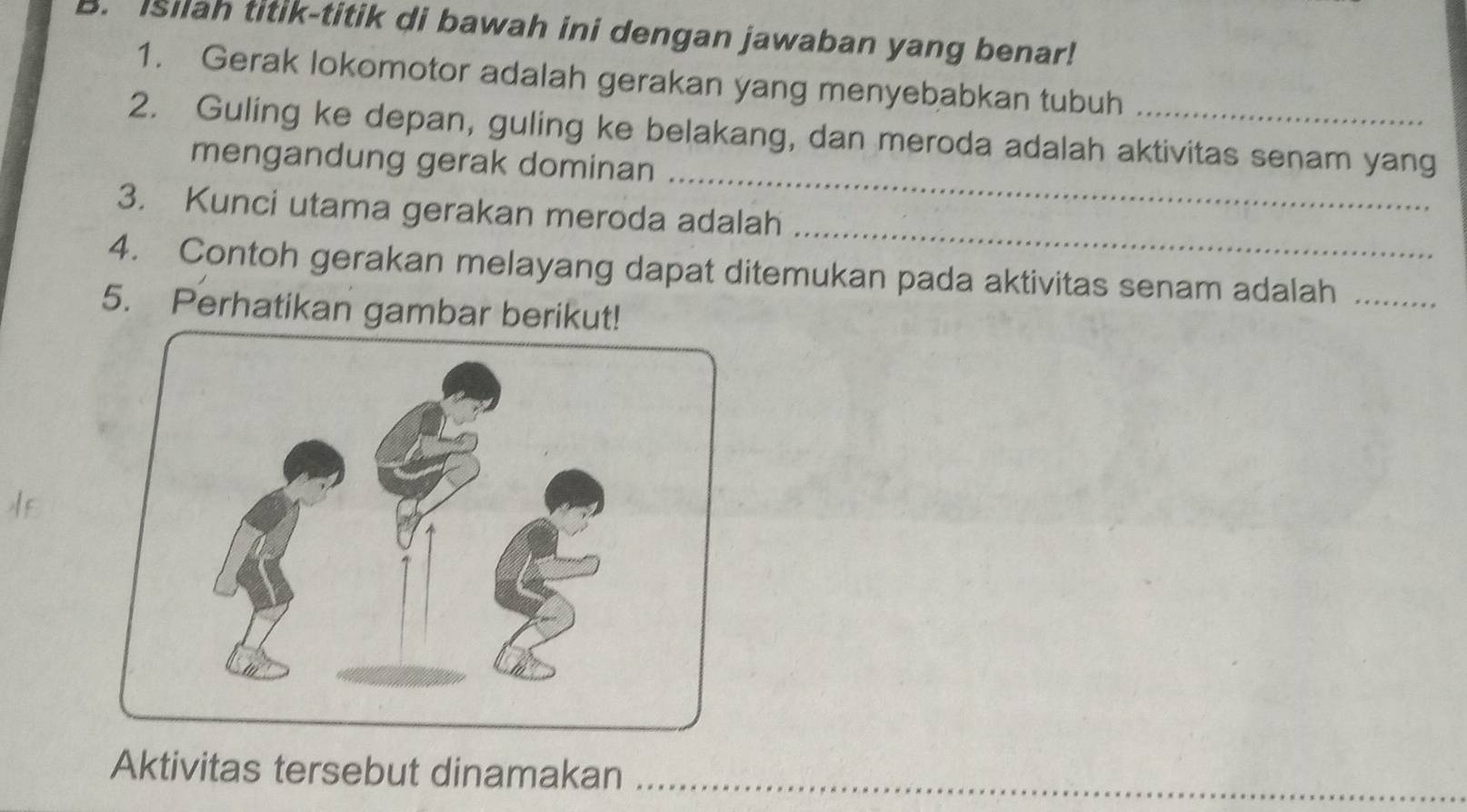 Isilah titik-titik di bawah ini dengan jawaban yang benar! 
1. Gerak lokomotor adalah gerakan yang menyebabkan tubuh 
_ 
2. Guling ke depan, guling ke belakang, dan meroda adalah aktivitas senam yang 
mengandung gerak dominan 
_ 
3. Kunci utama gerakan meroda adalah 
4. Contoh gerakan melayang dapat ditemukan pada aktivitas senam adalah_ 
5. Perhatikan gambar berikut! 
Aktivitas tersebut dinamakan_