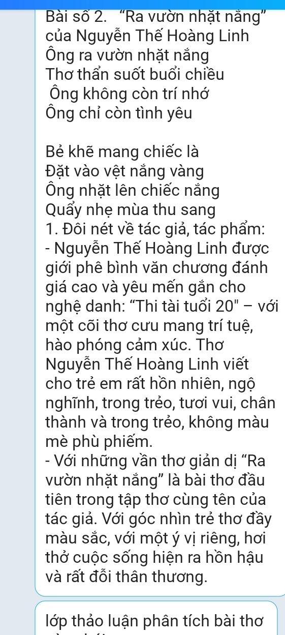 Bài số 2. “Ra vườn nhặt nắng” 
của Nguyễn Thế Hoàng Linh 
Ông ra vườn nhặt nắng 
Thơ thẩn suốt buổi chiều 
Ông không còn trí nhớ 
Ông chỉ còn tình yêu 
Bẻ khẽ mang chiếc là 
Đặt vào vệt nắng vàng 
Ông nhặt lên chiếc nắng 
Quấy nhẹ mùa thu sang 
1. Đôi nét về tác giả, tác phẩm: 
- Nguyễn Thế Hoàng Linh được 
giới phê bình văn chương đánh 
giá cao và yêu mến gắn cho 
nghệ danh: “Thi tài tuổi 20'' - với 
một cõi thơ cưu mang trí tuệ, 
hào phóng cảm xúc. Thơ 
Nguyễn Thế Hoàng Linh viết 
cho trẻ em rất hồn nhiên, ngộ 
nghĩnh, trong trẻo, tươi vui, chân 
thành và trong trẻo, không màu 
mè phù phiếm. 
- Với những vần thơ giản dị “Ra 
vườn nhặt nắng" là bài thơ đầu 
tiên trong tập thơ cùng tên của 
tác giả. Với góc nhìn trẻ thơ đầy 
màu sắc, với một ý vị riêng, hơi 
thở cuộc sống hiện ra hồn hậu 
và rất đỗi thân thương. 
lớp thảo luận phân tích bài thơ