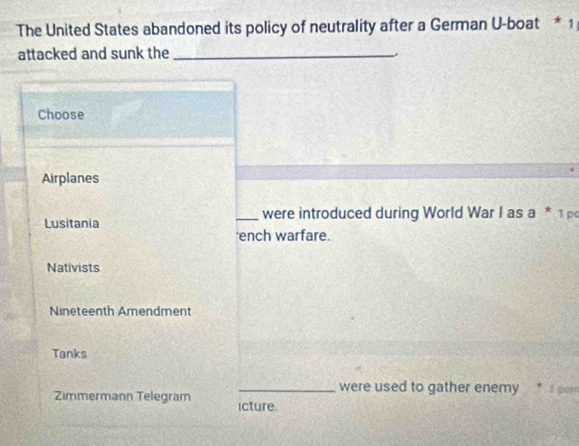 The United States abandoned its policy of neutrality after a German U-boat * 1
attacked and sunk the_
.
Choose
Airplanes
_were introduced during World War I as a * 1 p
Lusitania
ench warfare.
Nativists
Nineteenth Amendment
Tanks
_were used to gather enemy * I por
Zimmermann Telegram icture.