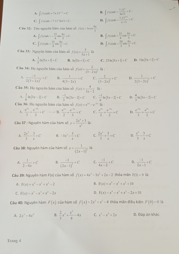 A. ∈t f(x)dx=7x.11^(x-1)+C
B. ∈t f(x)dx= (7.11^x)/ln 11 +C.
C. ∈t f(x)dx=7.11^xln 11+C. D. ∈t f(x)dx= (7.11^(x+1))/x+1 +C.
Câu 32: Tìm nguyên hàm của hàm số f(x)=5cos  4x/3 .
A. ∈t f(x)dx=- 15/4 sin  4x/3 +C. B. ∈t f(x)dx= 15/4 cos  4x/3 +C.
C. ∈t f(x)dx= 15/4 sin  4x/3 +C. ∈t f(x)dx= 20/3 sin  4x/3 +C.
D.
Câu 33: Nguyên hàm của hàm số f(x)= 5/5x+1  là
A.  1/5 ln |5x+1|+C B. ln |5x+1|+C C. 25ln |5x+1|+C D. 5ln |5x+1|+C
Câu 34: Họ nguyên hàm của hàm số f(x)=frac 2(3-2x)^3 là :
A. frac -12(3+2x)^2+C B.  1/4(3-2x) +C C. frac 2(3-2x)^2+C D. frac 12(3-2x)^2+C
Câu 35: Họ nguyên hàm của hàm số f(x)= 4/3x-2  là :
A.  1/6 ln |3x-2|+C B.  (-1)/3 ln |3x-2|+C C.  (-1)/6 ln |3x-2|+C D.  4/3 ln |3x-2|+C
Câu 36: Họ nguyên hàm của hàm số f(x)=e^(2x)-e^(-3x) là :
A.  e^(3x)/3 + (e^(-2x))/2 +C B.  e^(2x)/2 + (e^(-3x))/3 +C C.  e^(3x)/2 + (e^(-3x))/2 +C D.  (e^(-2x))/3 + e^(3x)/2 +C
Câu 37 : Nguyên hàm của hàm số y= (2x^4+3)/x^2  là:
A.  2x^3/3 - 3/x +C B. -3x^3- 3/x +C C.  2x^3/3 + 3/x +C D.  x^3/3 - 3/x +C
là
Câu 38: Nguyên hàm của hàm số y=frac 1(2x-1)^2 ^circ 
A.  1/2-4x +C B. frac -1(2x-1)^3+C C.  (-1)/4x-2 +C D.  (-1)/2x-1 +C
Câu 39: Nguyên hàm F(x) của hàm số f(x)=4x^3-3x^2+2x-2 thỏa mãn F(1)=9 là:
A. F(x)=x^4-x^3+x^2-2 B. F(x)=x^4-x^3+x^2+10
C. F(x)=x^4-x^3+x^2-2x D. F(x)=x^4-x^3+x^2-2x+10
Câu 40: Nguyên hàm F(x) của hàm số f(x)=2x^2+x^3-4 thỏa mãn điều kiện F(0)=0 là
A. 2x^3-4x^4 B.  2/3 x^3+ x^4/4 -4x C. x^3-x^4+2x D. Đáp án khác.
Trang 4