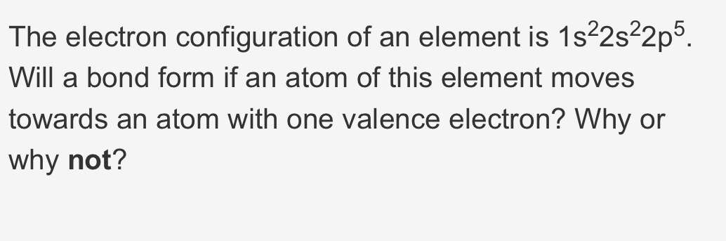 The electron configuration of an element is 1s^22s^22p^5. 
Will a bond form if an atom of this element moves 
towards an atom with one valence electron? Why or 
why not?