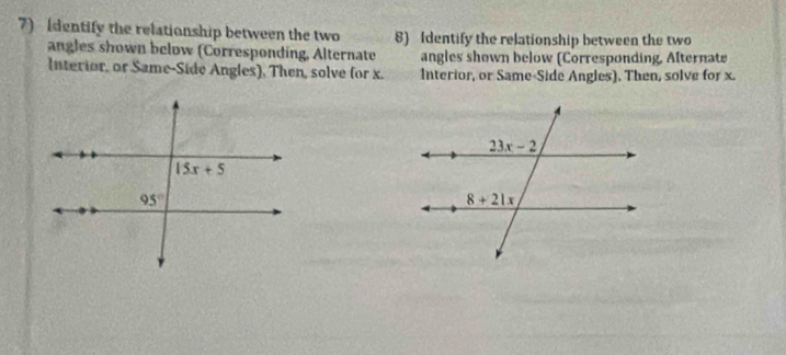 Identify the relationship between the two 8) Identify the relationship between the two
angles shown below (Corresponding, Alternate angles shown below (Corresponding, Afternate
Interior, or Same-Side Angles), Then, solve for x. Interior, or Same-Side Angles). Then, solve for x.