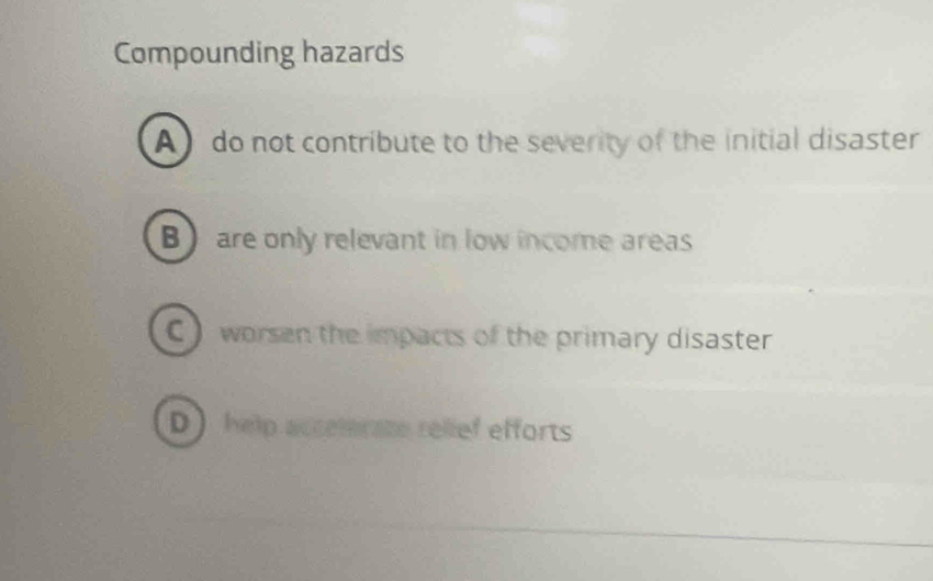 Compounding hazards
A do not contribute to the severity of the initial disaster
B are only relevant in low income areas
C) worsen the impacts of the primary disaster
D help accelerate relief efforts