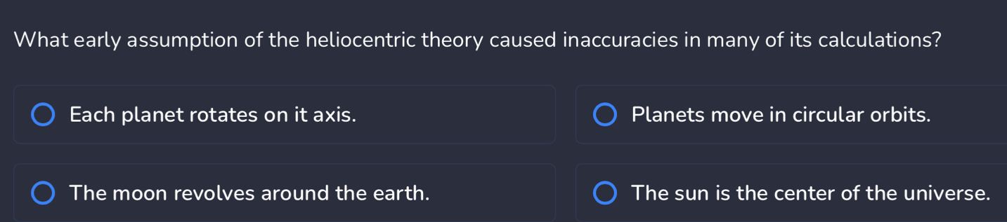 What early assumption of the heliocentric theory caused inaccuracies in many of its calculations?
Each planet rotates on it axis. Planets move in circular orbits.
The moon revolves around the earth. The sun is the center of the universe.