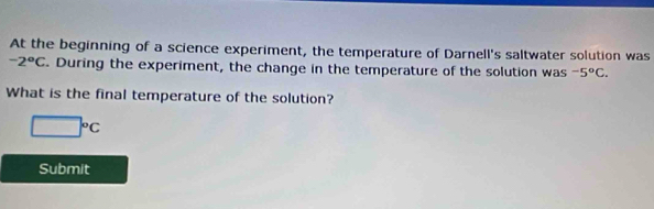 At the beginning of a science experiment, the temperature of Darnell's saltwater solution was
-2°C. During the experiment, the change in the temperature of the solution was -5°C. 
What is the final temperature of the solution?
□°C
Submit