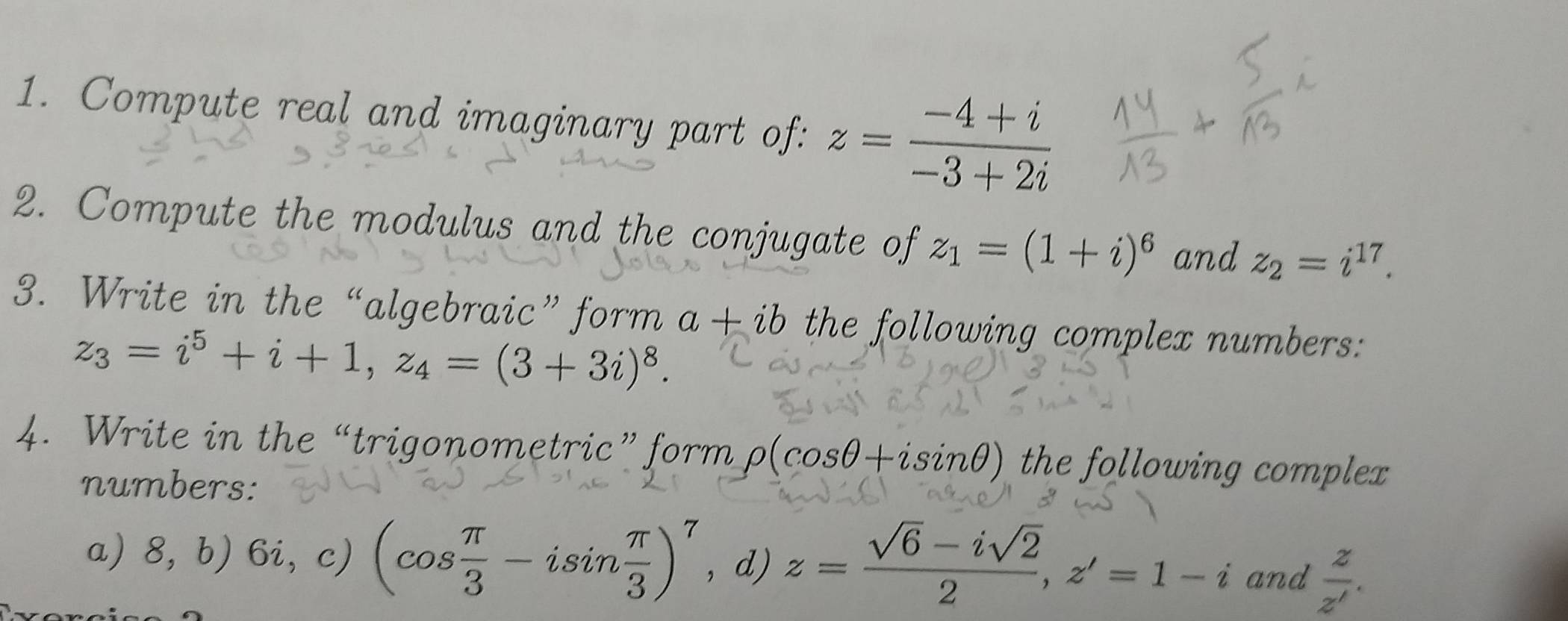 Compute real and imaginary part of: z= (-4+i)/-3+2i 
2. Compute the modulus and the conjugate of z_1=(1+i)^6 and z_2=i^(17). 
3. Write in the “algebraic” form a+ib the following complex numbers:
z_3=i^5+i+1, z_4=(3+3i)^8. 
4. Write in the “trigonometric” form rho (cos θ +isin θ ) the following complex 
numbers: 
a) 8, b) 6i, c) (cos  π /3 -isin  π /3 )^7 , d) z= (sqrt(6)-isqrt(2))/2 , z'=1-i and  z/z' .