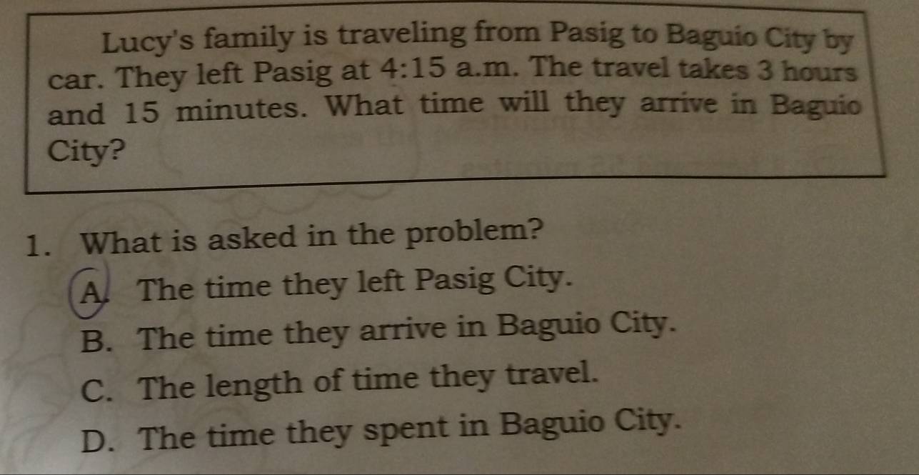 Lucy's family is traveling from Pasig to Baguio City by
car. They left Pasig at 4:15 a.m . The travel takes 3 hours
and 15 minutes. What time will they arrive in Baguio
City?
1. What is asked in the problem?
A. The time they left Pasig City.
B. The time they arrive in Baguio City.
C. The length of time they travel.
D. The time they spent in Baguio City.