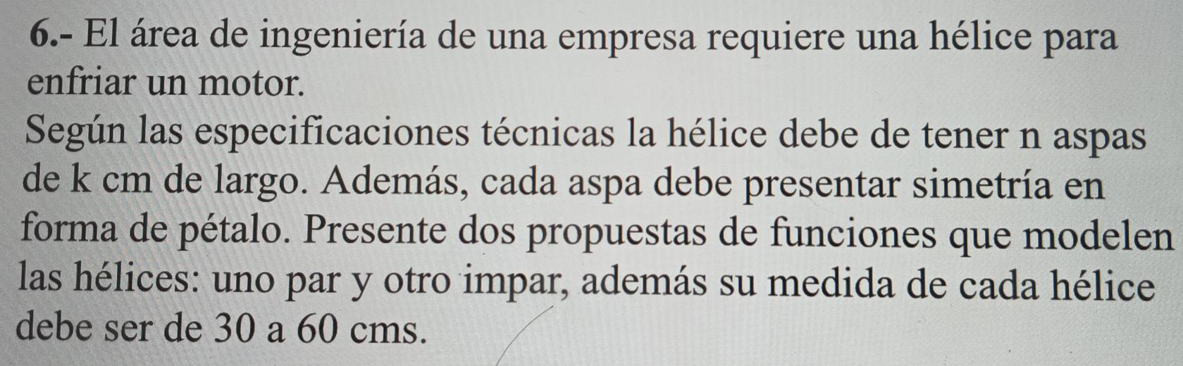 6.- El área de ingeniería de una empresa requiere una hélice para 
enfriar un motor. 
Según las especificaciones técnicas la hélice debe de tener n aspas 
de k cm de largo. Además, cada aspa debe presentar simetría en 
forma de pétalo. Presente dos propuestas de funciones que modelen 
las hélices: uno par y otro impar, además su medida de cada hélice 
debe ser de 30 a 60 cms.