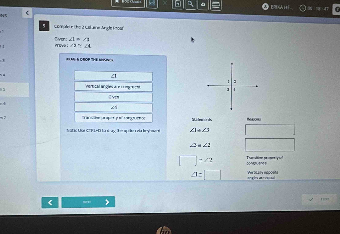 BOOKMARK 
Q ERIKA HE. 00:18 47 
NS 
5 Complete the 2 Column Angle Proof 
Given: ∠ 1≌ ∠ 3
2 
Prove : ∠ 2≌ ∠ 4. 
3 
DRAG & DROP THE ANSWER 
n 4
∠1
Vertical angles are congruent 
n 5
Given 
n 6 ∠ 4
n 7 Transitive property of congruence Statements Reasons 
Note: Use CTRL+D to drag the option via keyboard ∠ 1≌ ∠ 3 (1,2) -
∠ 3≌ ∠ 2
□ ≌ ∠ 2
Transitive property of 
congruence 
Vertically opposite
∠ 1≌ □ angles are equal 
NEXT t LSIT