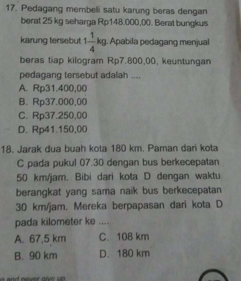 Pedagang membeli satu karung beras dengan
berat 25 kg seharga Rp148.000,00. Berat bungkus
karung tersebut 1 1/4 kg. Apabila pedagang menjual
beras tiap kilogram Rp7.800,00, keuntungan
pedagang tersebut adalah ....
A. Rp31.400,00
B. Rp37.000,00
C. Rp37.250,00
D. Rp41.150,00
18. Jarak dua buah kota 180 km. Paman dari kota
C pada pukul 07.30 dengan bus berkecepatan
50 km/jam. Bibi dari kota D dengan waktu
berangkat yang sama naik bus berkecepatan
30 km/jam. Mereka berpapasan dari kota D
pada kilometer ke ....
A. 67,5 km C. 108 km
B. 90 km D. 180 km
a and never give up .