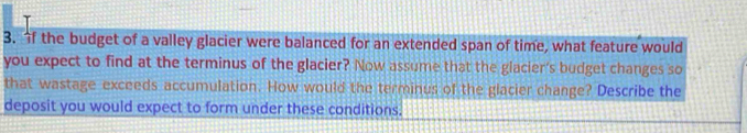 the budget of a valley glacier were balanced for an extended span of time, what feature would 
you expect to find at the terminus of the glacier? Now assume that the glacier's budget changes so 
that wastage exceeds accumulation. How would the terminus of the glacier change? Describe the 
deposit you would expect to form under these conditions.