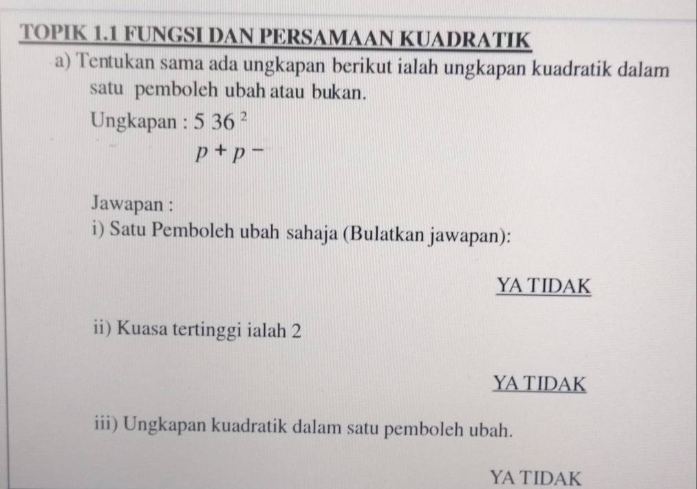 TOPIK 1.1 FUNGSI DAN PERSAMAAN KUADRATIK 
a) Tentukan sama ada ungkapan berikut ialah ungkapan kuadratik dalam 
satu pemboleh ubah atau bukan. 
Ungkapan : 536^2
p+p-
Jawapan : 
i) Satu Pemboleh ubah sahaja (Bulatkan jawapan): 
YA TIDAK 
ii) Kuasa tertinggi ialah 2
YA TIDAK 
iii) Ungkapan kuadratik dalam satu pemboleh ubah. 
YA TIDAK