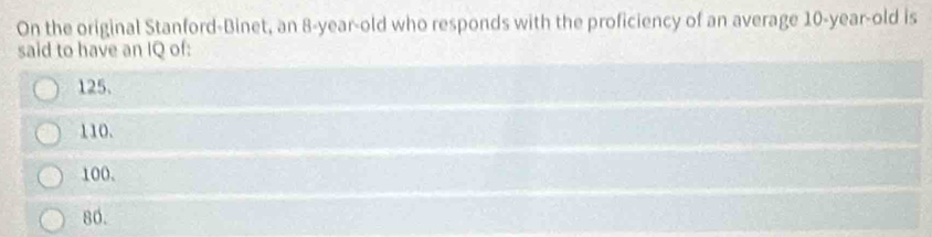 On the original Stanford-Binet, an 8-year-old who responds with the proficiency of an average 10 -year-old is
said to have an IQ of:
125.
110.
100.
86.