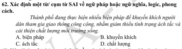 Xác định một từ/ cụm từ SAI về ngữ pháp hoặc ngữ nghĩa, logic, phong
cách.
Thành phố đang thực hiện nhiều biện pháp để khuyến khích người
dân tham gia giao thông công cộng, nhằm giảm thiểu tình trạng ách tắc và
cải thiện chất lượng môi trường sống.
A. biện pháp B. khuyến khích
C. ách tắc D. chất lượng