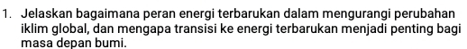 Jelaskan bagaimana peran energi terbarukan dalam mengurangi perubahan 
iklim global, dan mengapa transisi ke energi terbarukan menjadi penting bagi 
masa depan bumi.