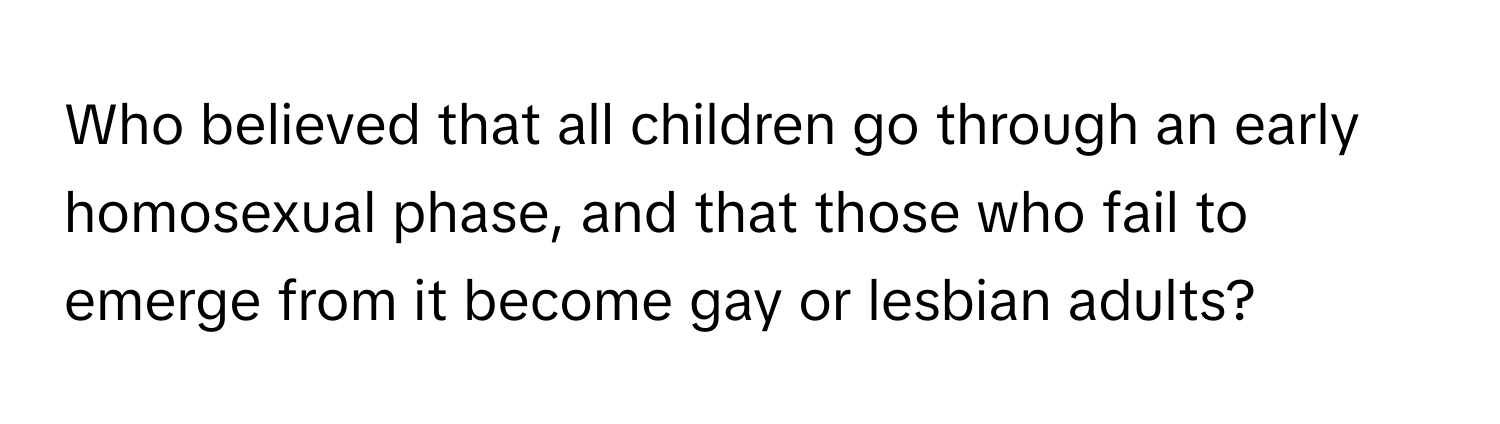 Who believed that all children go through an early homosexual phase, and that those who fail to emerge from it become gay or lesbian adults?