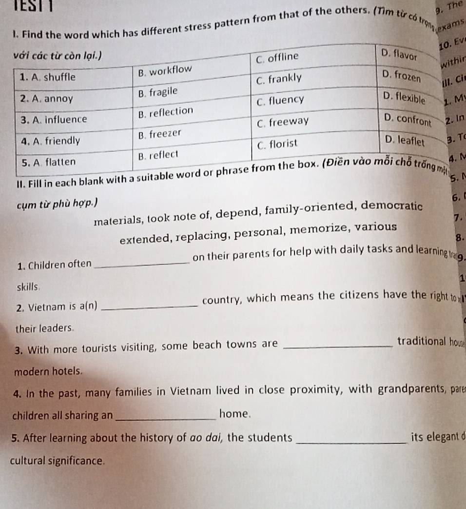 TEST I 
9. The 
1. Find the word which has different stress pattern from that of the others. (1ìm từ có trọng exams 
v 
in 
Ci 
M 
In 
T 
II. Fill in each blank N 

cụm từ phù hợp.) 
6. 1 
materials, took note of, depend, family-oriented, democratic 
7. 
extended, replacing, personal, memorize, various 
8. 
on their parents for help with daily tasks and learning t . 
1. Children often_ 
1 
skills. 
2, Vietnam is a(n) _country, which means the citizens have the right to 
their leaders. 
3. With more tourists visiting, some beach towns are_ 
traditional hous 
modern hotels. 
4. In the past, many families in Vietnam lived in close proximity, with grandparents, pare 
children all sharing an _home. 
5. After learning about the history of ao dai, the students _its elegant d 
cultural significance.