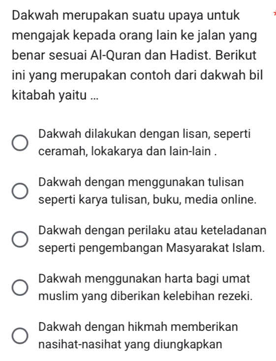 Dakwah merupakan suatu upaya untuk
mengajak kepada orang lain ke jalan yang
benar sesuai Al-Quran dan Hadist. Berikut
ini yang merupakan contoh dari dakwah bil
kitabah yaitu ...
Dakwah dilakukan dengan lisan, seperti
ceramah, lokakarya dan lain-lain .
Dakwah dengan menggunakan tulisan
seperti karya tulisan, buku, media online.
Dakwah dengan perilaku atau keteladanan
seperti pengembangan Masyarakat Islam.
Dakwah menggunakan harta bagi umat
muslim yang diberikan kelebihan rezeki.
Dakwah dengan hikmah memberikan
nasihat-nasihat yang diungkapkan