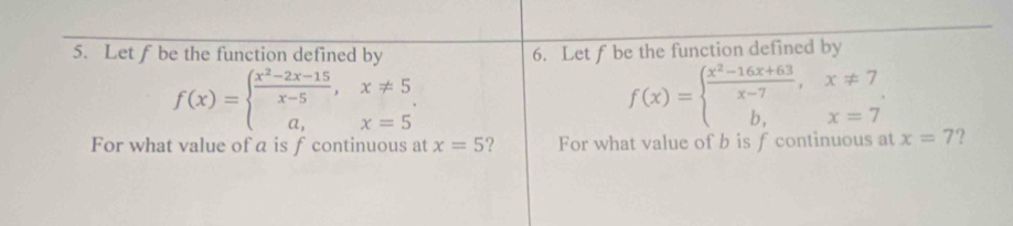 Let f be the function defined by 6. Let f be the function defined by
f(x)=beginarrayl  (x^2-2x-15)/x-5 ,x!= 5 a,x=5endarray.
f(x)=beginarrayl  (x^2-16x+63)/x-7 ,x!= 7 b,x=7endarray.
For what value of a is f continuous at x=5 For what value of b is f continuous at x=7 ?