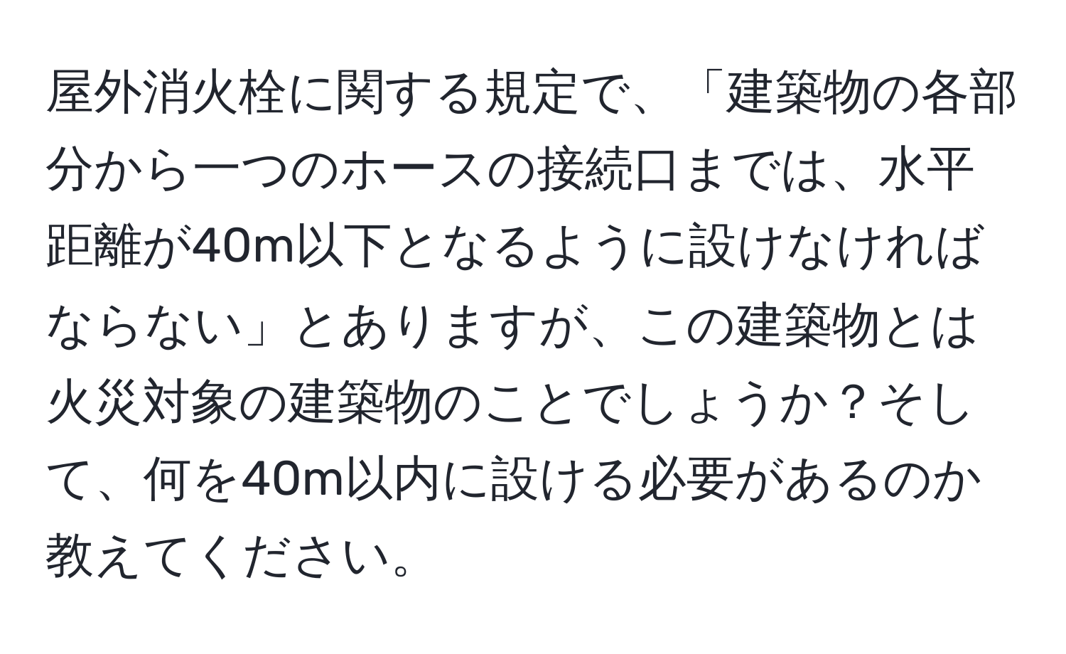 屋外消火栓に関する規定で、「建築物の各部分から一つのホースの接続口までは、水平距離が40m以下となるように設けなければならない」とありますが、この建築物とは火災対象の建築物のことでしょうか？そして、何を40m以内に設ける必要があるのか教えてください。