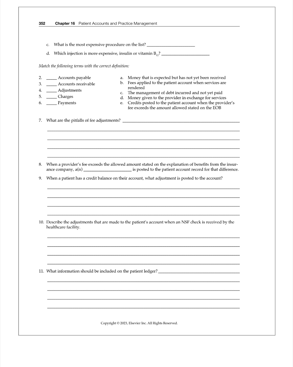 352 Chapter 16 Patient Accounts and Practice Management
c. What is the most expensive procedure on the list?_
d. Which injection is more expensive, insulin or vitamin B_12? _
Match the following terms with the correct definition.
2. _Accounts payable a. Money that is expected but has not yet been received
3. _Accounts receivable b. Fees applied to the patient account when services are
rendered
4. _Adjustments c. The management of debt incurred and not yet paid
5. _Charges d. Money given to the provider in exchange for services
6. _Payments e. Credits posted to the patient account when the provider’s
fee exceeds the amount allowed stated on the EOB
7. What are the pitfalls of fee adjustments?_
_
_
_
_
8. When a provider’s fee exceeds the allowed amount stated on the explanation of benefits from the insur-
ance company, a(n) _is posted to the patient account record for that difference.
9. When a patient has a credit balance on their account, what adjustment is posted to the account?
_
_
_
_
10. Describe the adjustments that are made to the patient’s account when an NSF check is received by the
healthcare facility.
_
_
_
_
11. What information should be included on the patient ledger?_
_
_
_
_
Copyright © 2023, Elsevier Inc. All Rights Reserved.