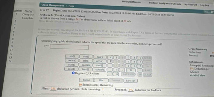 theExpertTA.com Student: brody.west @uky.edu My Account Log Out 
Class Management | Help R 
roblem Status HW #7 Begin Date: 10/16/2024 12:01:00 AM Due Date: 10/23/2024 11:59:00 PM End Date: 10/25/2024 11:59:00 PM 
Complete Problem 3: (7% of Assignment Value) 
2 Complete A rock is thrown from a bridge 27.5 m above water with an initial speed of 15 m/s. 
3 West, Drody - frudy westSouky edu 
4 
5 ae theexpertta.com - tracking id. 9K§9-50-84-4H-8FCB-52543. In accordance with Expert TA's Terms of Service copying this inturmation is any sclutions shore 
6 webute is strictly forbidden. Doing so may result in termination of your Expert TA Account 
7 
8 
9 Assuming negligible air resistance, what is the speed that the rock hits the water with, in meters per second? Grade Summary 
10 
11
r_f= ()^circ  Deductions 
12 sin() cos () tan( ) π ( ) 7 8 9 1OM 100
Potential 
13 cotan( ) 
14 asin() acos() E 1 4 5 6 Submissions 
atan() acotan( ) sinh() 1 2 3 → Attempt(s) Remaining 2% Deduction per 
cosh() tanh() cotanh() + . 0 . END Attempt 
◎ Degrees Radians √ BACKSPACH CE EAR detailed view 
Submnit Hint Feedtnick I give up! 
10 Submission(s) Remaining 
Hints: _ 2% _ deduction per hint. Hints remaining: _1_ Feedback: 3% deduction per feedback.