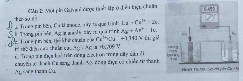 Một pin Galvani được thiết lập ở điều kiện chuẩn 
theo sơ đồ 
a. Trong pin bên, Cu là anode, xảy ra quá trình Cuto Cu^(2+)+2e. 
b. Trong pin bên, Ag là anode, xảy ra quá trình Agto Ag^++1e. 
c. Trong pin bên, thế khử chuẩn của Cu^(2+)/Cu=+0,340 V thì giá 
trị thế điện cực chuẩn của Ag^+/Ag; là +0,709 V
d. Trong pin điện hoá trên dòng electron trong dây dẫn di 
chuyển từ thanh Cu sang thanh Ag, dòng điện có chiều từ thanh 
Ag sang thanh Cu.