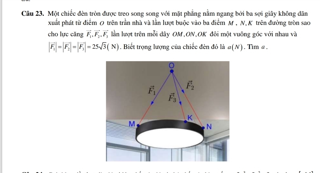 Một chiếc đèn tròn được treo song song với mặt phăng nằm ngang bởi ba sợi giây không dãn
xuất phát từ điểm 0 trên trần nhà và lần lượt buộc vào ba điểm M , N,K trên đường tròn sao
cho lực căng vector F_1, vector F_2, vector F_3 lần lượt trên mỗi dây OM,ON,OK đôi một vuông góc với nhau và
|vector F_1|=|vector F_2|=|vector F_3|=25sqrt(3)(N). Biết trọng lượng của chiếc đèn đó là a(N). Tìm a.
vector F_1 vector F_2
vector F_3
K
M
N